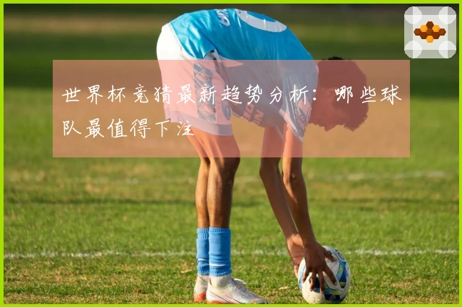 世界杯竞猜最新趋势分析：哪些球队最值得下注