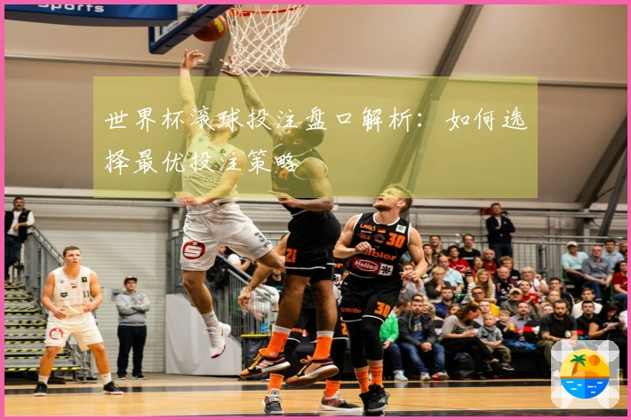 世界杯滚球投注盘口解析：如何选择最优投注策略